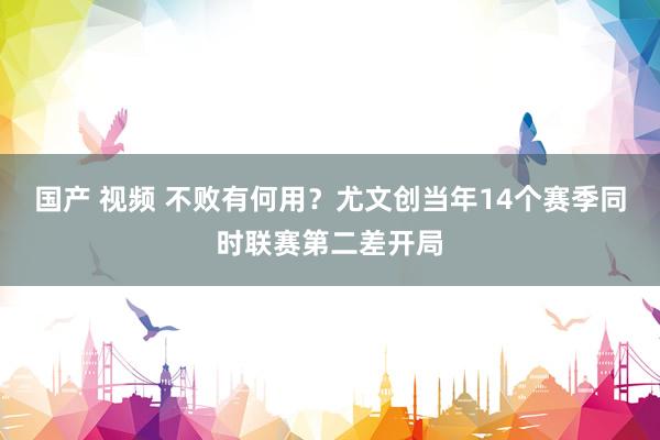 国产 视频 不败有何用？尤文创当年14个赛季同时联赛第二差开局