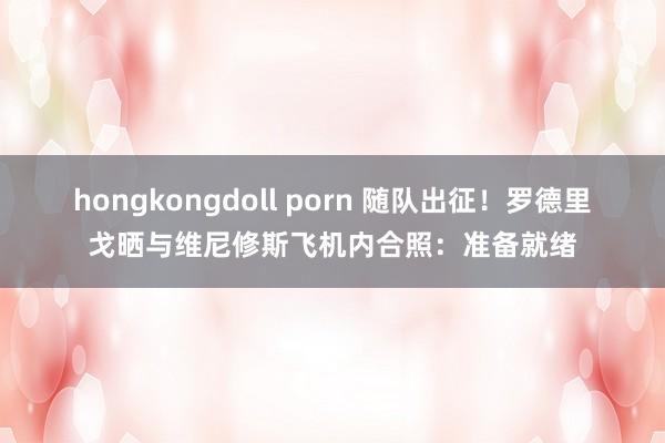 hongkongdoll porn 随队出征！罗德里戈晒与维尼修斯飞机内合照：准备就绪