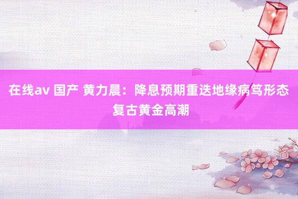 在线av 国产 黄力晨：降息预期重迭地缘病笃形态 复古黄金高潮