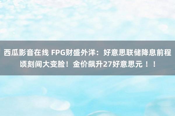 西瓜影音在线 FPG财盛外洋：好意思联储降息前程顷刻间大变脸！金价飙升27好意思元 ！！