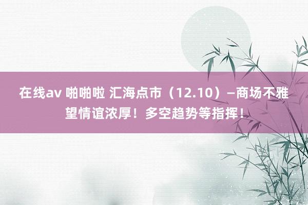 在线av 啪啪啦 汇海点市（12.10）—商场不雅望情谊浓厚！多空趋势等指挥！