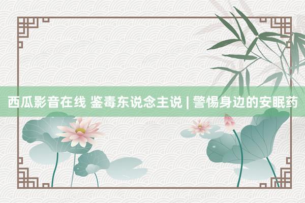 西瓜影音在线 鉴毒东说念主说 | 警惕身边的安眠药