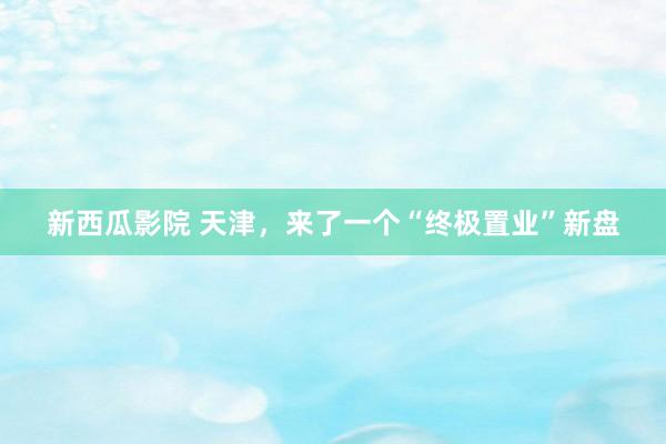 新西瓜影院 天津，来了一个“终极置业”新盘