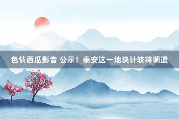 色情西瓜影音 公示！泰安这一地块计较将调遣