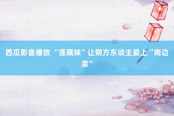 西瓜影音播放 “莲藕妹”让朔方东谈主爱上“南边菜”