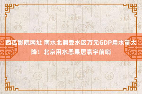 西瓜影院网址 南水北调受水区万元GDP用水量大降！北京用水恶果居寰宇前哨