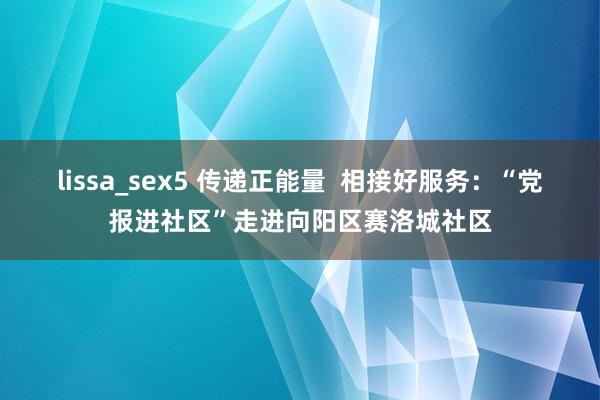 lissa_sex5 传递正能量  相接好服务：“党报进社区”走进向阳区赛洛城社区