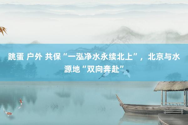 跳蛋 户外 共保“一泓净水永续北上”，北京与水源地“双向奔赴”