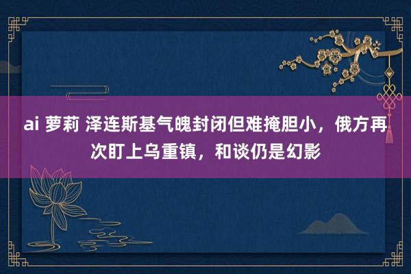 ai 萝莉 泽连斯基气魄封闭但难掩胆小，俄方再次盯上乌重镇，和谈仍是幻影