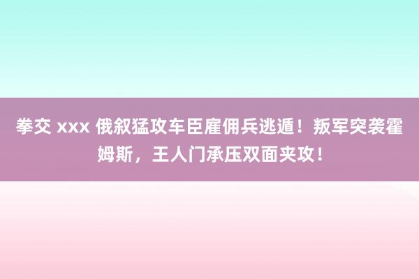 拳交 xxx 俄叙猛攻车臣雇佣兵逃遁！叛军突袭霍姆斯，王人门承压双面夹攻！