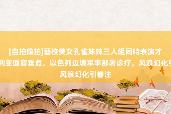 [自拍偷拍]藝校美女孔雀妹妹三人組同時表演才藝 叙利亚面容垂危，以色列边境军事部署诊疗，风浪幻化引眷注