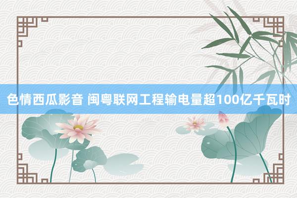 色情西瓜影音 闽粤联网工程输电量超100亿千瓦时