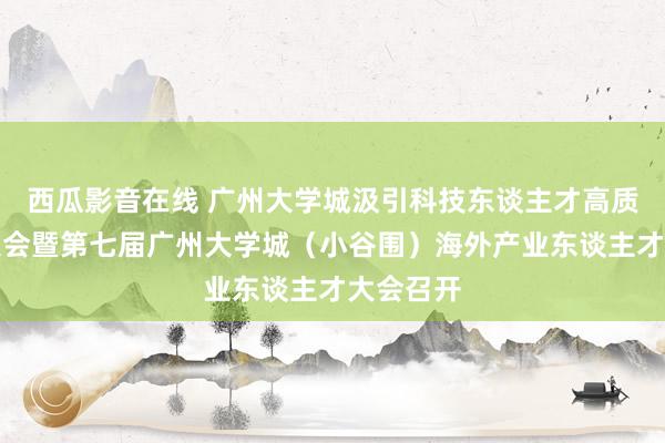 西瓜影音在线 广州大学城汲引科技东谈主才高质料发展大会暨第七届广州大学城（小谷围）海外产业东谈主才大会召开