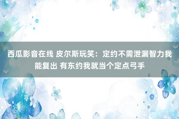 西瓜影音在线 皮尔斯玩笑：定约不需泄漏智力我能复出 有东约我就当个定点弓手