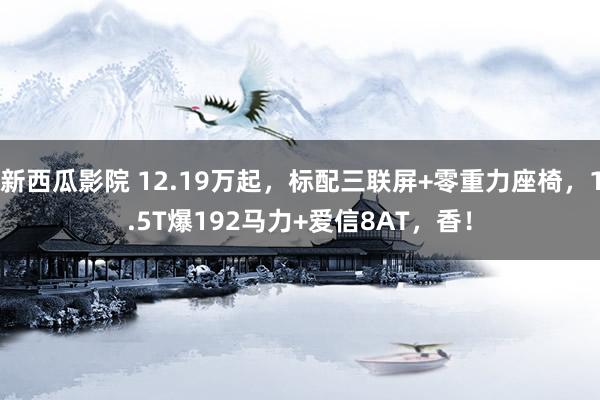 新西瓜影院 12.19万起，标配三联屏+零重力座椅，1.5T爆192马力+爱信8AT，香！