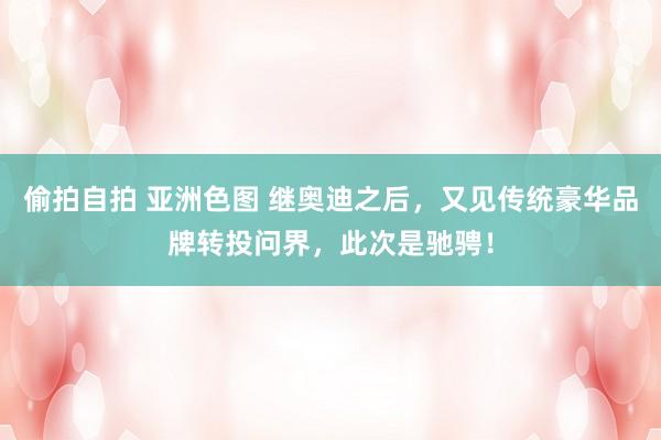 偷拍自拍 亚洲色图 继奥迪之后，又见传统豪华品牌转投问界，此次是驰骋！