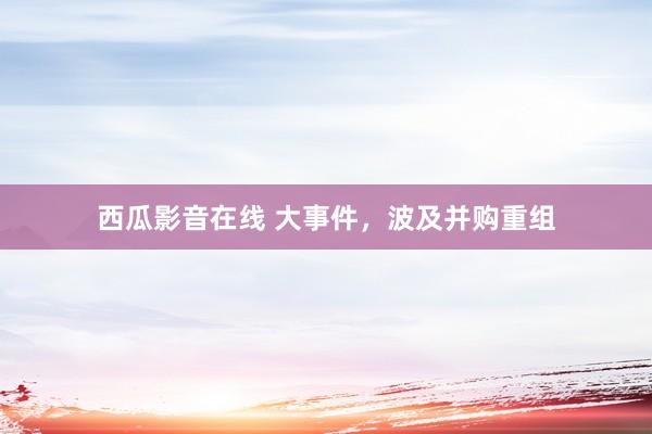西瓜影音在线 大事件，波及并购重组