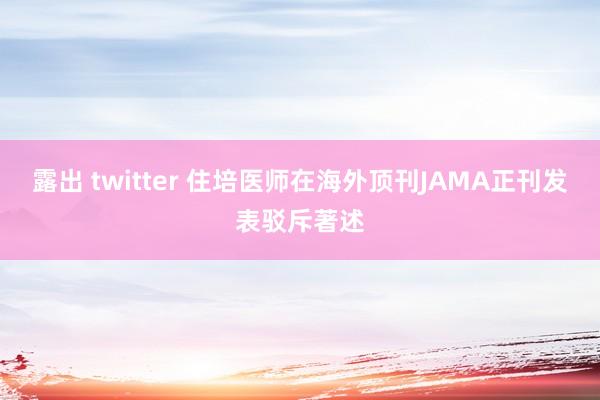 露出 twitter 住培医师在海外顶刊JAMA正刊发表驳斥著述