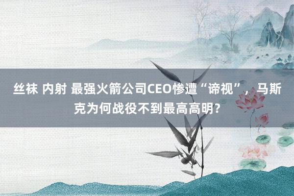 丝袜 内射 最强火箭公司CEO惨遭“谛视”，马斯克为何战役不到最高高明？