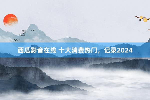 西瓜影音在线 十大消费热门，记录2024