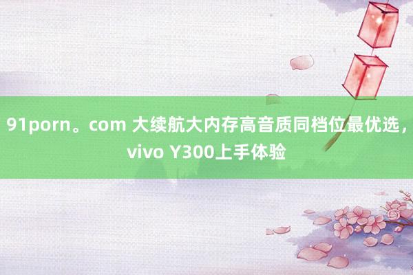 91porn。com 大续航大内存高音质同档位最优选，vivo Y300上手体验