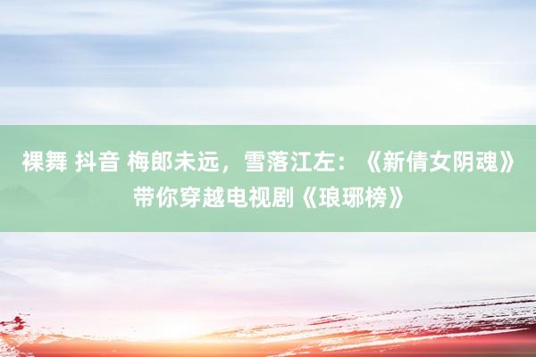 裸舞 抖音 梅郎未远，雪落江左：《新倩女阴魂》带你穿越电视剧《琅琊榜》