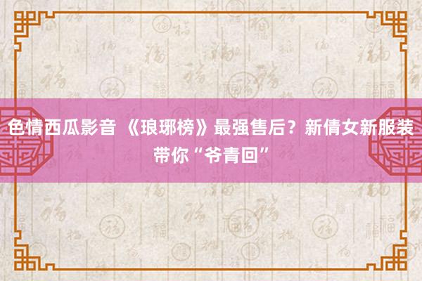 色情西瓜影音 《琅琊榜》最强售后？新倩女新服装带你“爷青回”