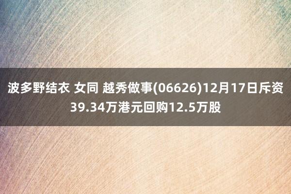 波多野结衣 女同 越秀做事(06626)12月17日斥资39.34万港元回购12.5万股