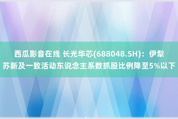 西瓜影音在线 长光华芯(688048.SH)：伊犁苏新及一致活动东说念主系数抓股比例降至5%以下