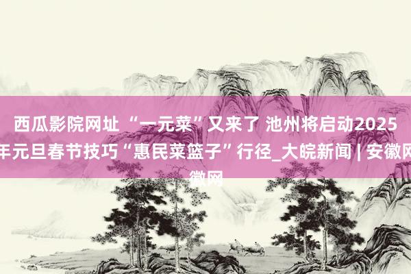 西瓜影院网址 “一元菜”又来了 池州将启动2025年元旦春节技巧“惠民菜篮子”行径_大皖新闻 | 安徽网