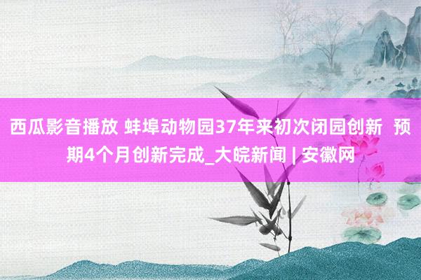 西瓜影音播放 蚌埠动物园37年来初次闭园创新  预期4个月创新完成_大皖新闻 | 安徽网