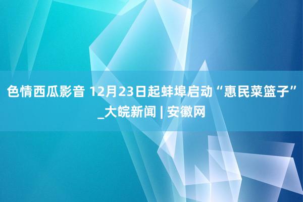 色情西瓜影音 12月23日起蚌埠启动“惠民菜篮子”_大皖新闻 | 安徽网