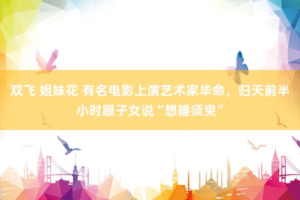 双飞 姐妹花 有名电影上演艺术家毕命，归天前半小时跟子女说“想睡须臾”
