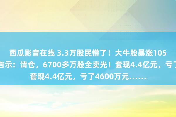 西瓜影音在线 3.3万股民懵了！大牛股暴涨105%后，闻明巨头告示：清仓，6700多万股全卖光！套现4.4亿元，亏了4600万元……