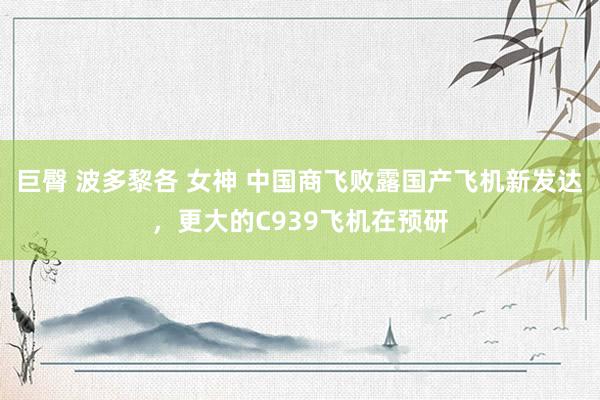 巨臀 波多黎各 女神 中国商飞败露国产飞机新发达，更大的C939飞机在预研
