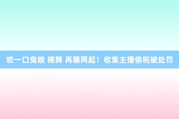 咬一口兔娘 裸舞 再曝两起！收集主播偷税被处罚