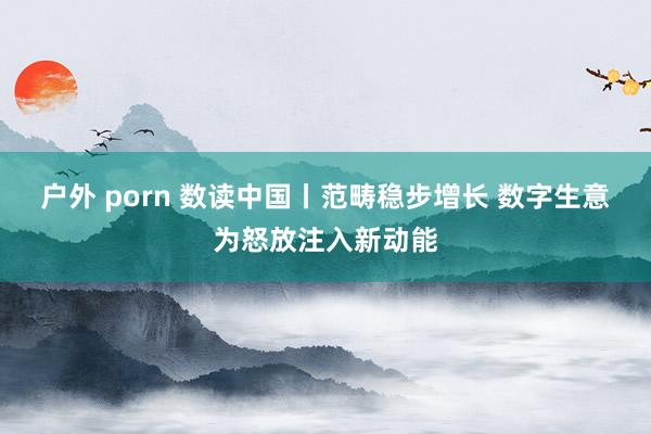 户外 porn 数读中国丨范畴稳步增长 数字生意为怒放注入新动能