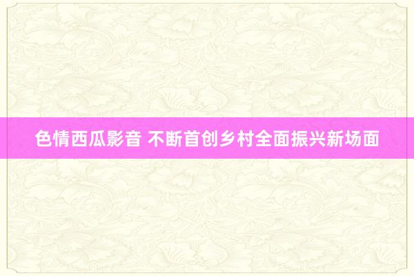 色情西瓜影音 不断首创乡村全面振兴新场面