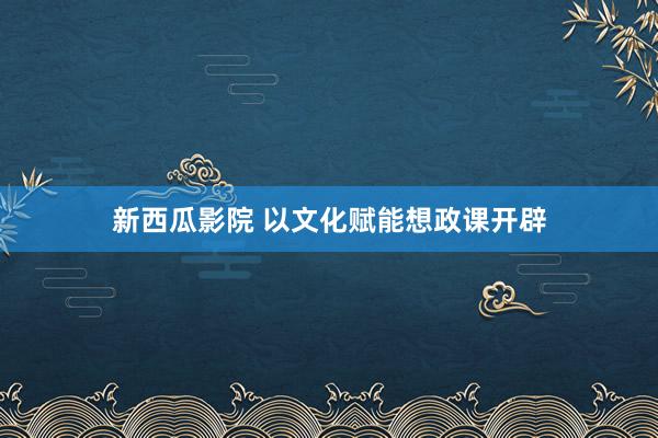 新西瓜影院 以文化赋能想政课开辟