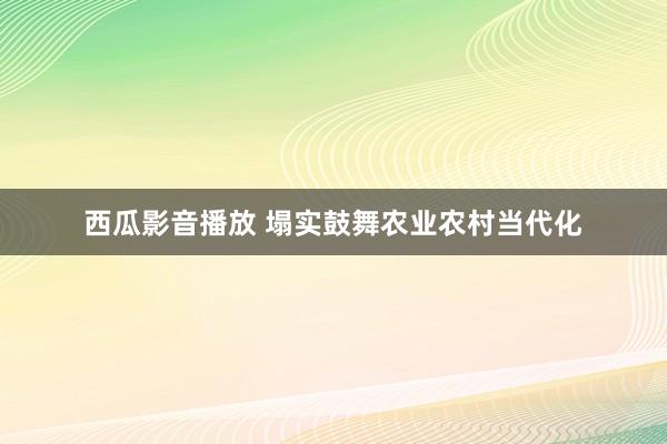 西瓜影音播放 塌实鼓舞农业农村当代化