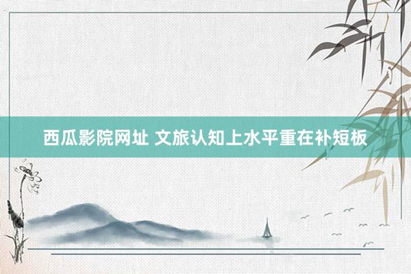 西瓜影院网址 文旅认知上水平重在补短板