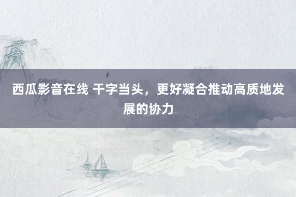 西瓜影音在线 干字当头，更好凝合推动高质地发展的协力