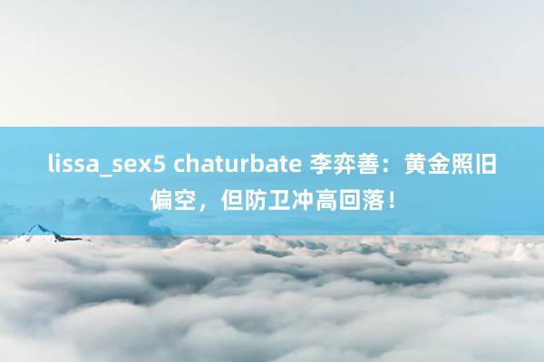 lissa_sex5 chaturbate 李弈善：黄金照旧偏空，但防卫冲高回落！