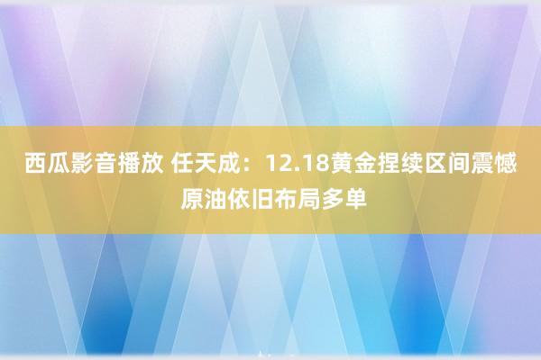 西瓜影音播放 任天成：12.18黄金捏续区间震憾 原油依旧布局多单