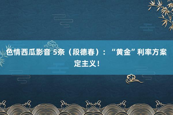 色情西瓜影音 5奈（段德春）：“黄金”利率方案定主义！