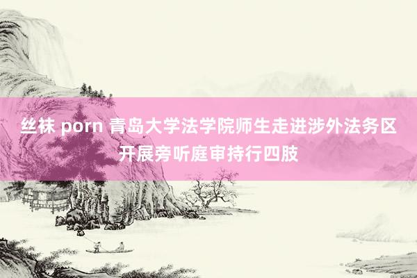 丝袜 porn 青岛大学法学院师生走进涉外法务区开展旁听庭审持行四肢