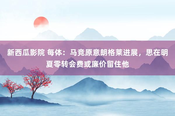 新西瓜影院 每体：马竞原意朗格莱进展，思在明夏零转会费或廉价留住他