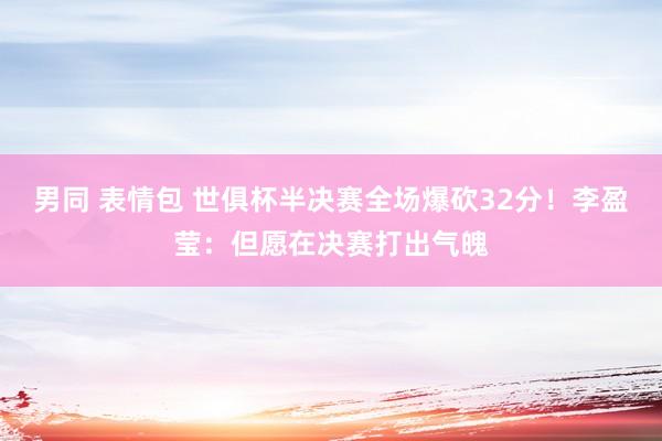 男同 表情包 世俱杯半决赛全场爆砍32分！李盈莹：但愿在决赛打出气魄