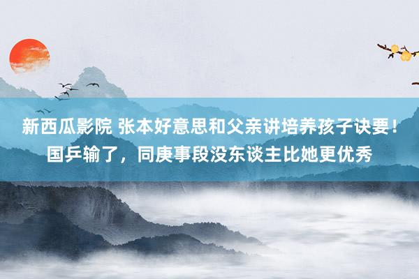 新西瓜影院 张本好意思和父亲讲培养孩子诀要！国乒输了，同庚事段没东谈主比她更优秀