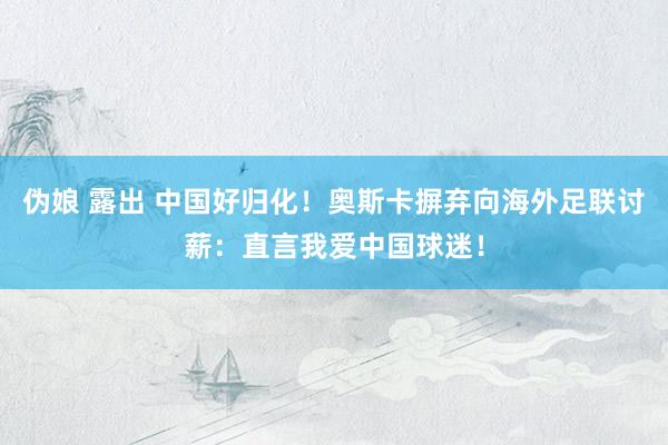 伪娘 露出 中国好归化！奥斯卡摒弃向海外足联讨薪：直言我爱中国球迷！
